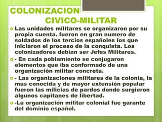 COLONIZACION
. CIVICO-MILITAR
 Las unidades militares se organizaron por su
propia cuenta. fueron en gran numero de
soldados de los tercios españoles los que
iniciaron el proceso de la conquista. Los
colonizadores debían ser Jefes Militares.
 - En cada poblamiento se conjugaron
elementos que iba conformado de una
organización militar concreta.
 - Las organizaciones militares de la colonia, la
mas conocida y de mayor extensión popular
fueron las milicias de pardos donde surgieron
algunos capitanes de libertad.
 -La organización militar colonial fue garante
del dominio español.
 
