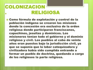 COLONIZACION
. RELIGIOSA
 Como fórmula de explotación y control de la
población indígena se crearon las misiones
donde la concesión era exclusiva de la orden
religiosa donde participaron franciscanos,
capuchinos, jesuitas y dominicos. Los
misioneros tenían todo el gobierno y el dominio
religioso y civil. Los pueblos al cabo de veinte
años eran puestos bajo la jurisdicción civil, ya
que se suponía que la labor catequizadora y
civilizadora había sido cumplida entrando a
formar un pueblo de doctrina, quedando a cargo
de los religiosos la parte religiosa.
 