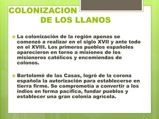 COLONIZACION
. DE LOS LLANOS
 La colonización de la región apenas se
comenzó a realizar en el siglo XVII y ante todo
en el XVIII. Los primeros pueblos españoles
aparecieron en torno a misiones de los
misioneros católicos y encomiendas de
colonos.
 Bartolomé de las Casas, logró de la corona
española la autorización para establecerse en
tierra firme. Se comprometía a convertir a los
indios en forma pacífica, fundar pueblos y
establecer una gran colonia agrícola.
 