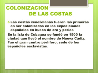 COLONIZACION
. DE LAS COSTAS
 Las costas venezolanas fueron las primeras
en ser colonizadas en las expediciones
españolas en busca de oro y perlas
En la Isla de Cubagua se fundó en 1500 la
ciudad que llevó el nombre de Nueva Cádiz.
Fue el gran centro perlífero, sede de los
españoles esclavistas.
 