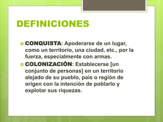 DEFINICIONES
 CONQUISTA: Apoderarse de un lugar,
como un territorio, una ciudad, etc., por la
fuerza, especialmente con armas.
 COLONIZACIÓN: Establecerse [un
conjunto de personas] en un territorio
alejado de su pueblo, país o región de
origen con la intención de poblarlo y
explotar sus riquezas.
 