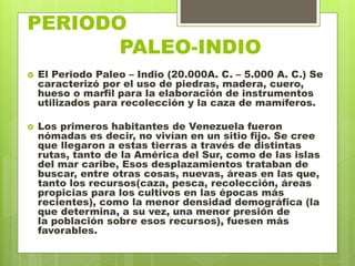 PERIODO
. PALEO-INDIO
 El Periodo Paleo – Indio (20.000A. C. – 5.000 A. C.) Se
caracterizó por el uso de piedras, madera, cuero,
hueso o marfil para la elaboración de instrumentos
utilizados para recolección y la caza de mamíferos.
 Los primeros habitantes de Venezuela fueron
nómadas es decir, no vivían en un sitio fijo. Se cree
que llegaron a estas tierras a través de distintas
rutas, tanto de la América del Sur, como de las islas
del mar caribe, Esos desplazamientos trataban de
buscar, entre otras cosas, nuevas, áreas en las que,
tanto los recursos(caza, pesca, recolección, áreas
propicias para los cultivos en las épocas más
recientes), como la menor densidad demográfica (la
que determina, a su vez, una menor presión de
la población sobre esos recursos), fuesen más
favorables.
 