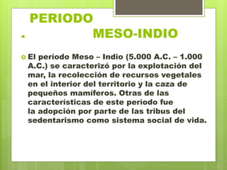 PERIODO
. MESO-INDIO
 El período Meso – Indio (5.000 A.C. – 1.000
A.C.) se caracterizó por la explotación del
mar, la recolección de recursos vegetales
en el interior del territorio y la caza de
pequeños mamíferos. Otras de las
características de este período fue
la adopción por parte de las tribus del
sedentarismo como sistema social de vida.
 
