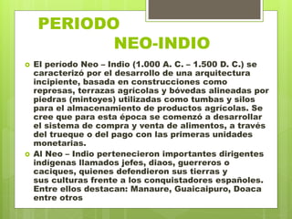 PERIODO
. NEO-INDIO
 El período Neo – Indio (1.000 A. C. – 1.500 D. C.) se
caracterizó por el desarrollo de una arquitectura
incipiente, basada en construcciones como
represas, terrazas agrícolas y bóvedas alineadas por
piedras (mintoyes) utilizadas como tumbas y silos
para el almacenamiento de productos agrícolas. Se
cree que para esta época se comenzó a desarrollar
el sistema de compra y venta de alimentos, a través
del trueque o del pago con las primeras unidades
monetarias.
 Al Neo – Indio pertenecieron importantes dirigentes
indígenas llamados jefes, diaos, guerreros o
caciques, quienes defendieron sus tierras y
sus culturas frente a los conquistadores españoles.
Entre ellos destacan: Manaure, Guaicaipuro, Doaca
entre otros
 