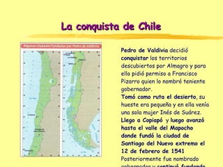 La conquista de Chile Pedro de Valdivia  decidió  conquistar  los territorios descubiertos por Almagro y para ello pidió p...