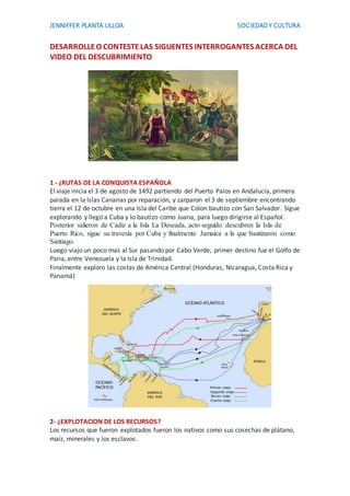 JENNIFFER PLANTA ULLOA SOCIEDADY CULTURA
DESARROLLEO CONTESTELAS SIGUENTES INTERROGANTES ACERCA DEL
VIDEO DEL DESCUBRIMIENTO
1 - ¿RUTAS DE LA CONQUISTA ESPAÑOLA
El viaje inicia el 3 de agosto de 1492 partiendo del Puerto Palos en Andalucía, primera
parada en la Islas Canarias por reparación, y zarparon el 3 de septiembre encontrando
tierra el 12 de octubre en una Isla del Caribe que Colon bautizo con San Salvador. Sigue
explorando y llegó a Cuba y lo bautizo como Juana, para luego dirigirse al Español.
Posterior salieron de Cádiz a la Isla La Deseada, acto seguido descubren la Isla de
Puerto Rico, sigue su travesía por Cuba y finalmente Jamaica a la que bautizaron como
Santiago.
Luego viajo un poco mas al Sur pasando por Cabo Verde, primer destino fue el Golfo de
Paria, entre Venezuela y la Isla de Trinidad.
Finalmente exploro las costas de América Central (Honduras, Nicaragua, Costa Rica y
Panamá)
2- ¿EXPLOTACION DE LOS RECURSOS?
Los recursos que fueron explotados fueron los nativos como sus cosechas de plátano,
maíz, minerales y los esclavos.
 