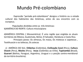Mundo Pré-colombiano
Expressão "período pré-colombiano" designa a história ou o estado
cultural dos habitantes das Américas, antes de seu encontro com os
europeus.
Populações divididas entre as três Américas:
b)AMÉRICA DO NORTE: Cultura mississipiana
d)AMÉRICA CENTRAL ( Mesoamérica): É uma região que engloba os atuais
territórios do México, Guatemala, Belize, El Salvador, Honduras e Costa Rica.
Principais povos: Os olmecas, Os maias, Os mixtecas e zapotecas ,
Teotihuacán e os toltecas, Os astecas
c) AMÉRICA DO SUL: Chibchas (Colômbia), Civilização Caral (Peru), Cultura
Chavín (Peru), Moche (Peru), Incas (Colômbia ao Chile), Tupinambá (Brasil),
Guarani (Bolívia, Paraguai, Argentina, Uruguai e a porção centro-meridional
do território brasileiro).
 