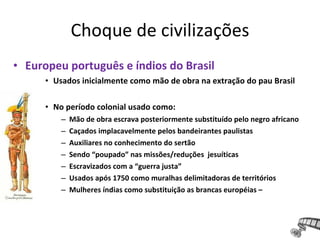Choque de civilizações
• Europeu português e índios do Brasil
• Usados inicialmente como mão de obra na extração do pau Brasil
• No período colonial usado como:
– Mão de obra escrava posteriormente substituído pelo negro africano
– Caçados implacavelmente pelos bandeirantes paulistas
– Auxiliares no conhecimento do sertão
– Sendo “poupado” nas missões/reduções jesuíticas
– Escravizados com a “guerra justa”
– Usados após 1750 como muralhas delimitadoras de territórios
– Mulheres índias como substituição as brancas européias –
 