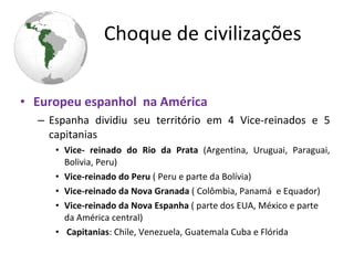 • Europeu espanhol na América
– Espanha dividiu seu território em 4 Vice-reinados e 5
capitanias
• Vice- reinado do Rio da Prata (Argentina, Uruguai, Paraguai,
Bolivia, Peru)
• Vice-reinado do Peru ( Peru e parte da Bolívia)
• Vice-reinado da Nova Granada ( Colômbia, Panamá e Equador)
• Vice-reinado da Nova Espanha ( parte dos EUA, México e parte
da América central)
• Capitanias: Chile, Venezuela, Guatemala Cuba e Flórida
Choque de civilizações
 