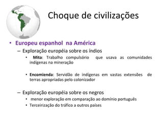 • Europeu espanhol na América
– Exploração européia sobre os índios
• Mita: Trabalho compulsório que usava as comunidades
indígenas na mineração
• Encomienda: Servidão de indígenas em vastas extensões de
terras apropriadas pelo colonizador
– Exploração européia sobre os negros
• menor exploração em comparação ao domínio português
• Terceirização do tráfico a outros países
Choque de civilizações
 