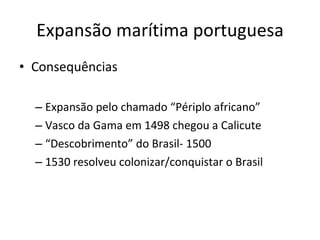 • Consequências
– Expansão pelo chamado “Périplo africano”
– Vasco da Gama em 1498 chegou a Calicute
– “Descobrimento” do Brasil- 1500
– 1530 resolveu colonizar/conquistar o Brasil
Expansão marítima portuguesa
 