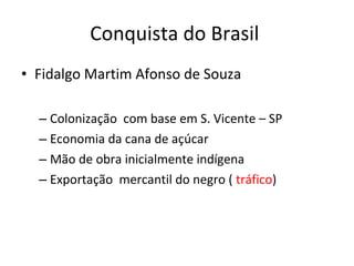 Conquista do Brasil
• Fidalgo Martim Afonso de Souza
– Colonização com base em S. Vicente – SP
– Economia da cana de açúcar
– Mão de obra inicialmente indígena
– Exportação mercantil do negro ( tráfico)
 