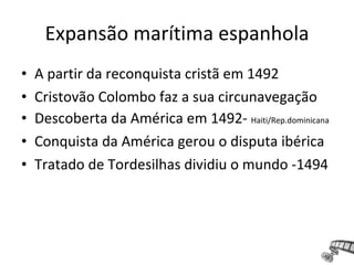 • A partir da reconquista cristã em 1492
• Cristovão Colombo faz a sua circunavegação
• Descoberta da América em 1492- Haiti/Rep.dominicana
• Conquista da América gerou o disputa ibérica
• Tratado de Tordesilhas dividiu o mundo -1494
Expansão marítima espanhola
 