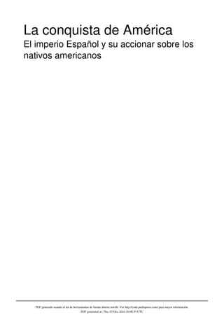 La conquista de América
El imperio Español y su accionar sobre los
nativos americanos




  PDF generado usando el kit de herramientas de fuente abierta mwlib. Ver http://code.pediapress.com/ para mayor información.
                                      PDF generated at: Thu, 02 Dec 2010 20:00:39 UTC
 