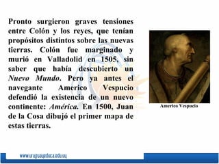 Pronto surgieron graves tensiones entre Colón y los reyes, que tenían propósitos distintos sobre las nuevas tierras. Colón fue marginado y murió en Valladolid en 1505, sin saber que había descubierto un  Nuevo Mundo . Pero ya antes el navegante  Americo Vespucio  defendió la existencia de un nuevo continente:  América.  En 1500,  Juan de la Cosa  dibujó el primer mapa de estas tierras. Americo Vespucio 