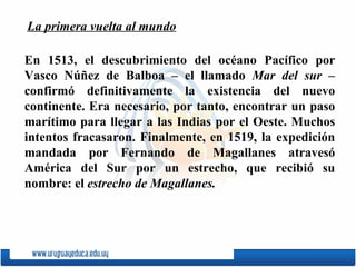 En 1513, el descubrimiento del océano Pacífico por  Vasco Núñez de Balboa  – el llamado  Mar del sur  – confirmó definitivamente la existencia del nuevo continente. Era necesario, por tanto, encontrar un paso marítimo para llegar a las Indias por el Oeste. Muchos intentos fracasaron. Finalmente, en 1519, la expedición mandada por Fernando de Magallanes atravesó América del Sur por un estrecho, que recibió su nombre: el  estrecho de Magallanes. La primera vuelta al mundo 