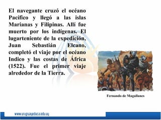El navegante cruzó el océano Pacífico y llegó a las islas Marianas y Filipinas. Allí fue muerto por los indígenas. El lugarteniente de la expedición, Juan Sebastián Elcano, completó el viaje por el océano Indico y las costas de África (1522). Fue el primer viaje alrededor de la Tierra. Fernando de Magallanes 