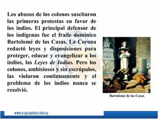 Los abusos de los colonos suscitaron las primeras protestas en favor de los indios. El principal defensor de los indígenas fue el fraile dominico  Bartolomé   de   las   Casas . La Corona redactó leyes y disposiciones para proteger, educar y evangelizar a los indios, las  Leyes de Indias.  Pero los colonos, ambi s iosos y sin escrúpulos, las violaron continuamente y el problema de los indios nunca se resolvió. Bartolomé   de   las   Casas 