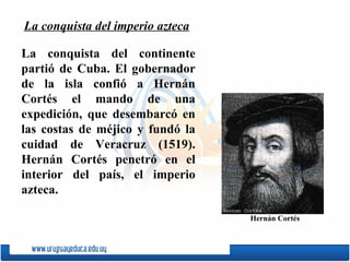 L a conquista del continente partió de Cuba. El gobernador de la isla confió a  Hernán Cortés  el mando de una expedición, que desembarcó en las costas de méjico y fundó la cuidad de  Veracruz  (1519). Hernán Cortés penetró en el interior del país, el imperio azteca. La conquista del imperio azteca Hernán Cortés 