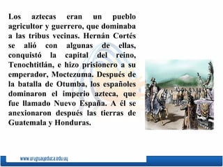 Los aztecas eran un pueblo agricultor y guerrero, que dominaba a las tribus vecinas. Hernán Cortés se alió con algunas de ellas, conquistó la capital del reino,  Tenochtitlán , e hizo prisionero a su emperador,  Moctezuma . Después de la batalla de  Otumba , los espa ñ oles dominaron el imperio azteca, que fue llamado  Nuevo España . A él se anexionaron después las tierras de Guatemala y Honduras.  