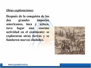 Otras exploraciones Después de la conquista de los dos grandes imperios americanos, inca y azteca, tuvo lugar una enorme actividad en el continente: se exploraron otras tierras y se fundaron nuevas ciudades. 