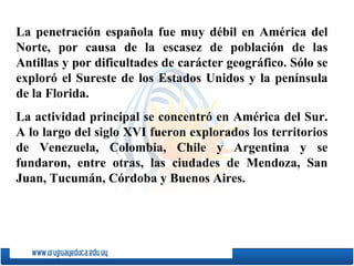 La penetración espa ñ ola fue muy débil en América del Norte, por causa de la escasez de población de las Antillas y por dificultades de carácter geográfico. Sólo se exploró el Sureste de los Estados Unidos y la península de la Florida. La actividad principal se concentró en América del Sur. A lo largo del siglo XVI fueron explorados los territorios de Venezuela, Colombia, Chile y Argentina y se fundaron, entre otras, las ciudades de  Mendoza ,  San   Juan ,  Tucumán ,  Córdoba  y  Buenos Aires . 