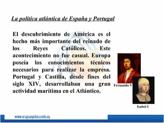 El descubrimiento de Amé rica es el hecho m ás  importante del reinado de los Reyes Cat ólicos. Este acontecimiento no fue casual. Europa poseía los conocimientos técnicos necesarios para realizar la empresa. Portugal y Castilla, desde fines del siglo XIV, desarrollaban una gran actividad marítima en el Atlántico.  La política atlántica de España y Portugal Fernando V Isabel I 