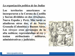 La organización política de las Indias Los territorios americanos se incorporaron a la Corona de Castilla y fueron divididos en dos  virreinatos,  N ueva  E spaña  y P erú . Más tarde se a ñ adieron otros dos, el de N ueva  G ranada  (Colombia) y B uenos  A ires . Los  virreyes  eran personajes de la alta nobleza; representaban al rey y tenían atribuciones militares, administrativas y judiciales. 