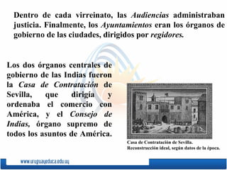 Dentro de cada virreinato, las  Audiencias  administraban justicia. Finalmente, los  Ayuntamientos  eran los órganos de gobierno de las ciudades, dirigidos por  regidores. Los dos órganos centrales de gobierno de las Indias fueron la  Casa de Contratación  de Sevilla, que dirigía y ordenaba el comercio con América, y el  Consejo de Indias,  órgano supremo de todos los asuntos de América.  Casa de Contratación de Sevilla.  Reconstrucción  ideal, según datos de la época . 