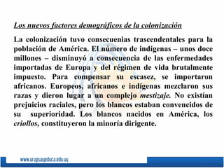Los nuevos factores demográficos de la colonización La colonización tuvo consecuenias trascendentales para la población de América. El número de indígenas – unos doce millones – disminuyó a consecuencia de las enfermedades importadas de Europa y del régimen de vida brutalmente impuesto. Para compensar su escasez, se importaron africanos. Europeos, africanos e indígenas mezclaron sus razas y dieron lugar a un complejo  mestizaje.  No existían prejuicios raciales, pero los blancos estaban convencidos de su  superioridad. Los blancos nacidos en América, los  criollos,  constituyeron la minoría dirigente. 
