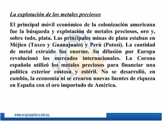 La explotación de los metales preciosos El principal móvil económico de la colonización americana fue la búsqueda y explotación de metales preciosos, oro y, sobre todo, plata. Las principales minas de plata estaban en Méjico ( Taxco   y   Guanajuato ) y Perú ( Potosí ). La cantidad de metal extraído fue enorme. Su difusión por Europa revolucionó los mercados internacionales. La Corona espa ñ ola utilizó los metales preciosos para financiar una política exterior costosa y estéril. No se desarrolló, en cambio, la economía ni se crearon nuevas fuentes de riqueza en Espa ñ a con el oro importado de América. 