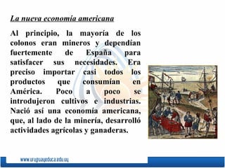 La nueva economía americana Al principio, la mayoría de los colonos eran mineros y dependían fuertemente de Espa ñ a para satisfacer sus necesidades. Era preciso importar casi todos los productos que consumían en América. Poco a poco se introdujeron cultivos e industrias. Nació así una economía americana, que, al lado de la minería, desarrolló actividades agrícolas y ganaderas.  