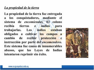 La propiedad de la tierra La propiedad de la tierra fue entregada a los conquistadores, mediante el sistema de  encomiendas.  El colono recibía tierras e indios para trabajarlas. Los indios estaban obligados a cultivar los campos a cambio de recibir protección e instrucción por parte del  encomendero.  Este sistema fue causa de innumerables abusos, que las Leyes de Indias intentaron reprimir sin éxito. 
