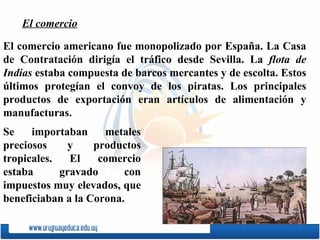 El comercio americano fue monopolizado por Espa ñ a. La Casa de Contratación dirigía el tráfico desde Sevilla. La  flota de Indias   estaba compuesta de barcos mercantes y de escolta. Estos últimos protegían el convoy de los piratas. Los principales productos de exportación eran artículos de alimentación y manufacturas.  Se importaban metales preciosos y productos tropicales. El comercio estaba gravado con impuestos muy elevados, que beneficiaban a la Corona. El comercio 