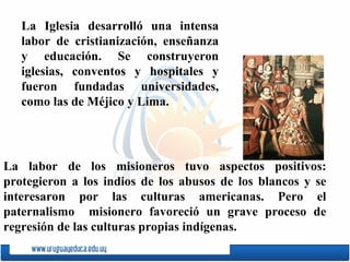 La Iglesia desarrolló una intensa labor de cristianización, ense ñ anza y educación. Se construyeron iglesias, conventos y hospitales y fueron fundadas universidades, como las de  Méjico   y   Lima . La labor de los misioneros tuvo aspectos positivos: protegieron a los indios de los abusos de los blancos y se interesaron por las culturas americanas. Pero el paternalismo  misionero favoreció un grave proceso de regresión de las culturas propias indígenas. 