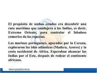 El propósito de ambos estados era descubrir una ruta marítima  q ue condujera a las Indias, es decir, Extremo Oriente, para controlar el fabuloso comerico da las especias.  Los marinos portugueses, apoyados por la Corona, exploraron las islas atlánticas (Madera, Azores) y la costa occidental de Africa. Esperaban alcanzar las Indias por el Este, después de rodear el continente africano. 