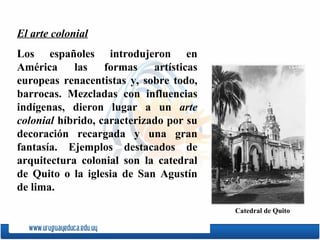 El arte colonial Los espa ñ oles introdujeron en América las formas artísticas europeas renacentistas y, sobre todo, barrocas. Mezcladas con influencias indígenas, dieron lugar a un  arte colonial  híbrido, caracterizado por su decoración recargada y una gran fantasía. Ejemplos destacados de arquitectura colonial son la catedral de  Quito  o la iglesia de  San   Agustín  de lima.  C atedral de  Quito 
