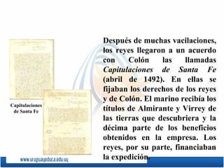 Después de muchas vacilaciones, los reyes llegaron a un acuerdo con Colón las llamadas  Capitulaciones de Santa Fe  (abril de 1492). En ellas se fijaban los derechos de los reyes y de Colón. El marino recibía los títulos de Almirante y Virrey de las tierras que descubriera y la décima parte de los beneficios obtenidos en la empresa. Los reyes, por su parte, financiaban la expedición. Capitulaciones de Santa Fe 