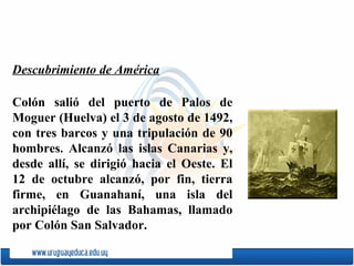 Colón salió del puerto de  Palos de Moguer  (Huelva) el 3 de agosto de 1492, con tres barcos y una tripulación de 90 hombres. Alcanzó las islas Canarias y, desde allí, se dirigió hacia el Oeste. El 12 de octubre alcanzó, por fin, tierra firme, en  Guanahaní , una isla del archipiélago de las Bahamas, llamado por Colón  San Salvador .  Descubrimiento de América 