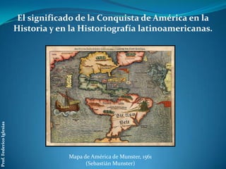 El significado de la Conquista de América en la
                          Historia y en la Historiografía latinoamericanas.
Prof. Federico Iglesias




                                       Mapa de América de Munster, 1561
                                             (Sebastián Munster)
 