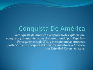 La conquista de América es el proceso de exploración,
conquista y asentamiento en el nuevo mundo por España y
Portugal en el siglo XVI, y otras potencias europeas
posteriormente, después del descubrimiento de a América
por Cristóbal Colon en 1492.

 