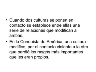 • Cuando dos culturas se ponen en 
contacto se establece entre ellas una 
serie de relaciones que modifican a 
ambas. 
• E...