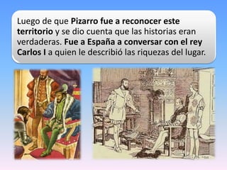 Luego de que Pizarro fue a reconocer este
territorio y se dio cuenta que las historias eran
verdaderas. Fue a España a con...