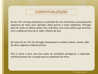 No séc. XIV a Europa atravessou um período de crise económica, provocada pela
sequência de maus anos agrícolas, pelas guerras e pelas epidemias. Portugal,
além de sofrer os efeitos desta crise, enfrentou uma crise política que terminou
com a subida ao trono de D. João I, Mestre de Avis.
No início do séc. XV, em Portugal escasseavam os metais nobres, cereais, mão-
de-obra e algumas matérias-primas.
Para a coroa e para uma boa parte da sociedade portuguesa, a expansão
marítima parecia ser a solução para os problemas do reino.
CONTEXTUALIZAÇÃO
Prof. Susana Simões
 