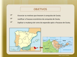 OBJETIVOS
 Enunciar os motivos que levaram à conquista de Ceuta;
 Justificar o fracasso económico da conquista de Ceuta;
 Explicar a mudança de rumo da expansão após o fracasso de Ceuta;
Prof. Susana Simões
 