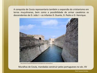 A conquista de Ceuta representaria também a expansão do cristianismo em
terras muçulmanas, bem como a possibilidade de armar cavaleiros os
descendentes de D. João I – os infantes D. Duarte, D. Pedro e D. Henrique.
http://aventar.eu/2010/09/28/presenca-portuguesa-em-marrocos/03-4/
Muralhas de Ceuta, mandadas construir pelos portugueses no séc. XV
Prof. Susana Simões
 