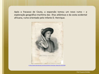 Após o fracasso de Ceuta, a expansão tomou um novo rumo – a
exploração geográfico-marítima das ilhas atlânticas e da costa ocidental
africana, rumo orientado pelo Infante D. Henrique.
In http://www.doutrotempo.com/livros/infante-d.henrique,-duque-de-viseu/949/
Prof. Susana Simões
 