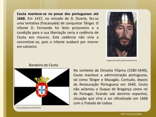 Ceuta manteve-se na posse dos portugueses até
1668. Em 1437, no reinado de D. Duarte, fez-se
uma tentativa (fracassada) de conquistar Tânger. O
infante D. Fernando foi feito prisioneiro e a
condição para a sua libertação seria a cedência de
Ceuta aos mouros. Esta cedência não viria a
concretizar-se, pois o infante acabará por morrer
em cativeiro.
No contexto da Dinastia Filipina (1580-1640),
Ceuta manteve a administração portuguesa,
tal como Tânger e Mazagão. Contudo, depois
da Restauração Portuguesa em 1640, Ceuta
não aclamou o Duque de Bragança como rei
de Portugal, ficando sob domínio espanhol,
situação que viria a ser oficializada em 1668
com o Tratado de Lisboa.
Bandeira de Ceuta
In http://geogeral.com/h/f/ect.htm
Imagem dos Painéis de São Vicente de Fora
Prof. Susana Simões
 