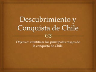 Objetivo: identificar los principales rasgos de
la conquista de Chile.
 