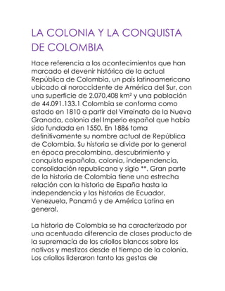 LA COLONIA Y LA CONQUISTA DE COLOMBIA<br />Hace referencia a los acontecimientos que han marcado el devenir histórico de la actual República de Colombia, un país latinoamericano ubicado al noroccidente de América del Sur, con una superficie de 2.070.408 km² y una población de 44.091.133.1 Colombia se conforma como estado en 1810 a partir del Virreinato de la Nueva Granada, colonia del Imperio español que había sido fundada en 1550. En 1886 toma definitivamente su nombre actual de República de Colombia. Su historia se divide por lo general en época precolombina, descubrimiento y conquista española, colonia, independencia, consolidación republicana y siglo **. Gran parte de la historia de Colombia tiene una estrecha relación con la historia de España hasta la independencia y las historias de Ecuador, Venezuela, Panamá y de América Latina en general.La historia de Colombia se ha caracterizado por una acentuada diferencia de clases producto de la supremacía de los criollos blancos sobre los nativos y mestizos desde el tiempo de la colonia. Los criollos lideraron tanto las gestas de independencia como la organización política y social de la naciente república, pero no lograron cambiar en mucho la situación de las comunidades indígenas, negras, mulatas y mestizas del país, lo que crearía un fuerte antagonismo social tanto durante el siglo XIX como el **. El primer siglo republicano fue turbulento, con la tensión entre una concepción federalista del estado a la manera estaounidense y una concepción centralista a la manera francesa, lo que condujo al país a permanentes guerras y dio principio a los partidos conservador y liberal. La Constitución de 1886 liderada por el presidente Rafael Núñez puso fin a la hegemonía liberal y creó un estado centralista, conservador y estrictamente católico.Entre mediados del siglo XIX Y ** fue inaugurado en Colombia por la Guerra de los Mil Días, que debilitaría de gran manera al estado, frenaría el desarrollo económico y haría que el país perdiera a Panamá en 1903. Una primera revolución industrial colombiana se daría con el regreso de gobiernos liberales, pero la Masacre de las Bananeras evidenciaría una enorme situación de desventaja del obrero colombiano que caracterizaría el resto del siglo.Sin duda el acontecimiento más notable del siglo ** en Colombia fue el asesinato del caudillo liberal Jorge Eliecer Gaitán en un magnicidio que aún no se esclarece. Dicho evento, ocurrido el 9 de abril de 1948, precipitaría al país a una violencia inusitada que se ensañó especialmente con el campesinado y que enfrentó a muerte a los dos partidos tradicionales. El Frente Nacional, un pacto entre ambos partidos, reconcilió a los jefes, pero dejó por fuera a muchos sectores, los cuales serían la semilla de las guerrillas liberales y comunistas que durarían todo el resto del siglo. El fortalecimiento de las mafias de la droga a partir de la década del 70 pondría en jaque a la sociedad colombiana y afectaría profundamente a las clases dirigentes. Sin embargo, presiones internacionales, especialmente por parte de los Estados Unidos y la labor ética de ciertos políticos, periodistas, jueces y autoridades que no se doblegaron ante el avance de las mafias, causaron una sangrienta guerra contra el estado en la década de los 80 y especialmente hasta la muerte de Pablo Escobar, su principal líder, en 1993. El gobierno del presidente César Gaviria llevó a cabo un proceso al que llamó quot;
apertura económicaquot;
 que hizo que Colombia pasara de una economía proteccionista a una globalizada. Con Gaviria se adelantó la Constituyente en la cual se firmó una nueva Carta Política.El gobierno del presidente Andrés Pastrana adelantó los diálogos más cercanos que se hayan tenido con las guerrillas y muy especialmente con las FARC al crear zonas de despeje. Sin embargo, estas fortalecieron su accionar militar en el país por medio de atentados, secuestros, intimidación y tráfico de drogas. Por su parte, se crearon los grupos Paramilitares, especialmente bajo el liderazgo de las AUC cuyo fin era combatir a las guerrillas. Dichos grupos tuvieron el respaldo de numerosos miembros de las fuerzas militares y policiales, así como de políticos y hacendados. El accionar de los paramilitares en Colombia y sus batallas en contra de las guerrillas, creó un drama humanitario de proporciones mundiales al poner al país como uno de los primeros en número de desplazados, crímenes de guerra como masacres y terror en numerosas regiones del país.El estado de violencia y desesperanza llevó a que los colombianos vieran la propuesta de Seguridad democrática presentada por Álvaro Uribe como la mejor opción. Al asumir como presidente en 2001, Uribe adelantó un proceso de reinserción de los grupos paramilitares, ha doblegado la fuerza de las guerrillas y ha adelantado un intenso programa de globalización de la economía caracterizado por la firma de tratados de libre comercio con otros países. <br />